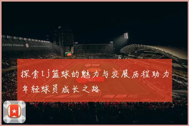 探索tj篮球的魅力与发展历程助力年轻球员成长之路