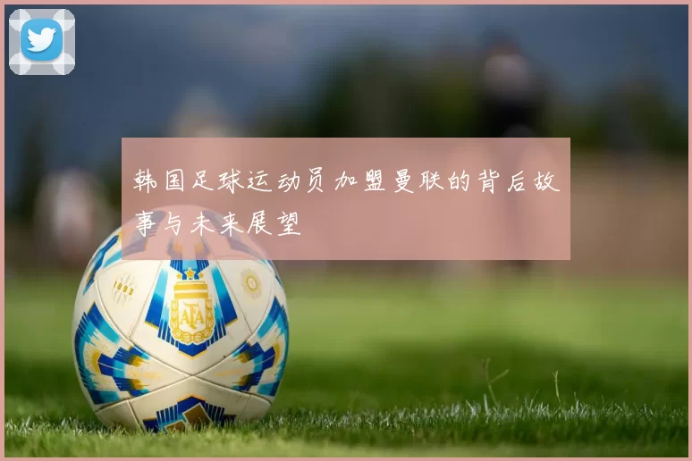 韩国足球运动员加盟曼联的背后故事与未来展望