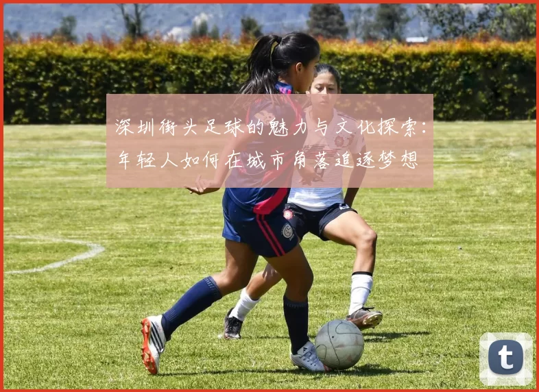 深圳街头足球的魅力与文化探索：年轻人如何在城市角落追逐梦想